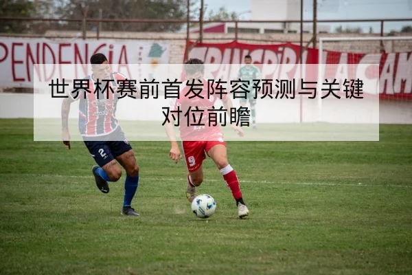 世界杯赛前首发阵容预测与关键对位前瞻