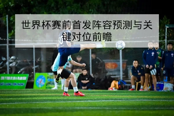 世界杯赛前首发阵容预测与关键对位前瞻