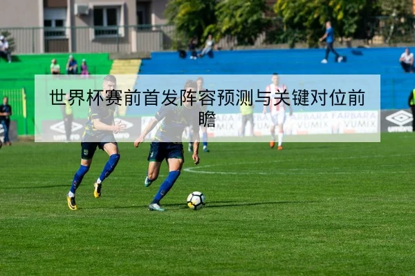 世界杯赛前首发阵容预测与关键对位前瞻